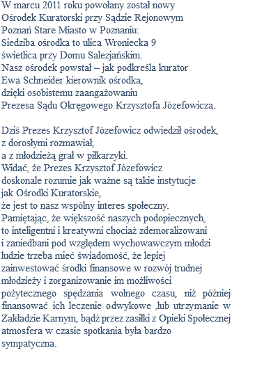 W marcu 2011 roku powołany został nowy Ośrodek Kuratorski przy Sądzie Rejonowym Poznań Stare Miasto w Poznaniu: Siedziba ośrodka to ulica Wroniecka 9 świetlica przy Domu Salezjańskim. Nasz ośrodek powstał – jak podkreśla kurator Ewa Schneider kierownik ośrodka, dzięki osobistemu zaangażowaniu Prezesa Sądu Okręgowego Krzysztofa Józefowicza. Dziś Prezes Krzysztof Józefowicz odwiedził ośrodek, z dorosłymi rozmawiał, a z młodzieżą grał w piłkarzyki. Widać, że Prezes Krzysztof Józefowicz doskonale rozumie jak ważne są takie instytucje jak Ośrodki Kuratorskie, że jest to nasz wspólny interes społeczny. Pamiętając, że większość naszych podopiecznych, to inteligentni i kreatywni chociaż zdemoralizowani i zaniedbani pod względem wychowawczym młodzi ludzie trzeba mieć świadomość, że lepiej zainwestować środki finansowe w rozwój trudnej młodzieży i zorganizowanie im możliwości pożytecznego spędzania wolnego czasu, niż później finansować ich leczenie odwykowe ,lub utrzymanie w Zakładzie Karnym, bądź przez zasiłki z Opieki Społecznej atmosfera w czasie spotkania była bardzo sympatyczna. 
